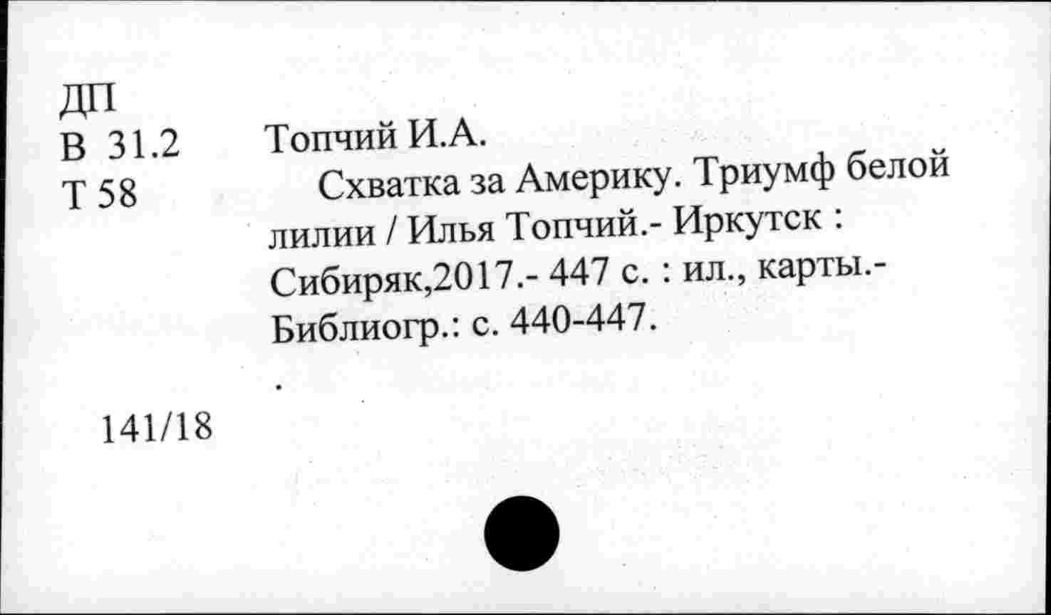 ﻿дп
В 31.2 ТопчийИ.А.
у 58	Схватка за Америку. Триумф белой
лилии / Илья Топчий.- Иркутск : Сибиряк,2017.- 447 с. : ил., карты.-Библиогр.: с. 440-447.
141/18